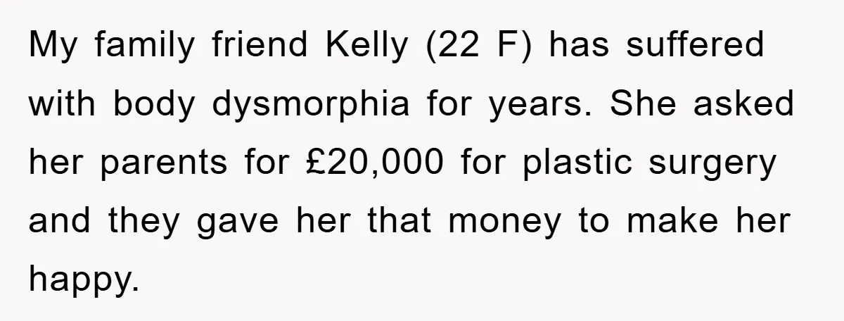 My family friend Kelly (22 F) has suffered with body dysmorphia for years. She asked her parents for £20,000 for plastic surgery and they gave her that money to make...
