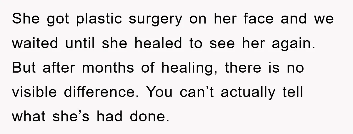 She got plastic surgery on her face and we waited until she healed to see her again. But after months of healing, there is no visible difference. You can’t actually...