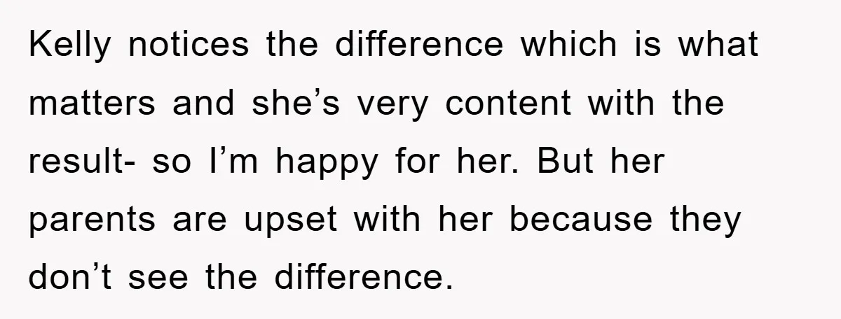Kelly notices the difference which is what matters and she’s very content with the result- so I’m happy for her. But her parents are upset with her because they don’t...