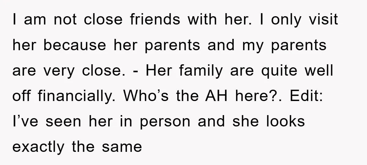 I am not close friends with her. I only visit her because her parents and my parents are very close. - Her family are quite well off financially. Who’s the...