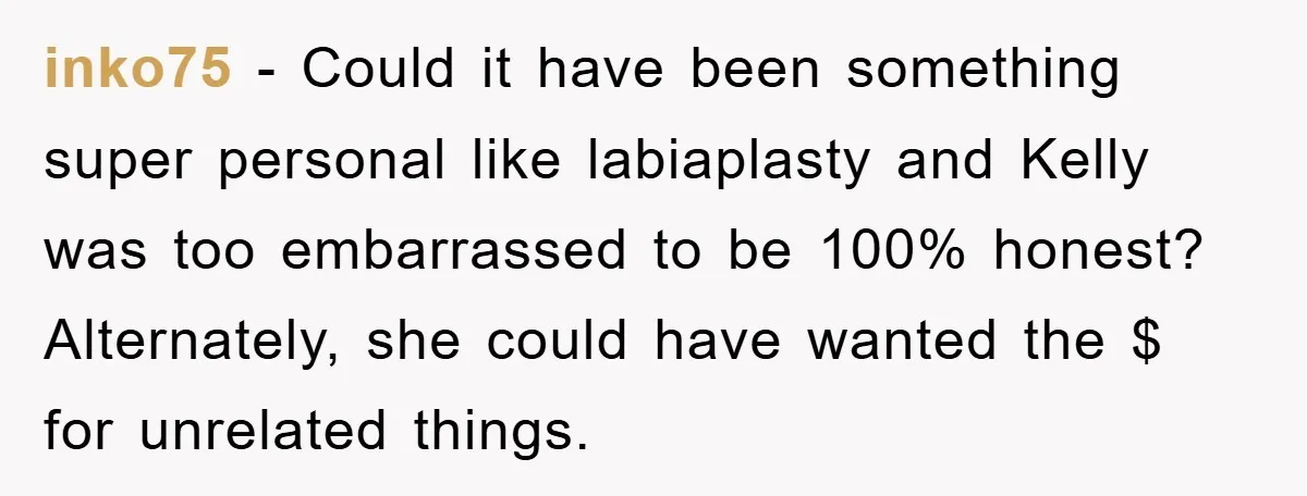 inko75 − Could it have been something super personal like labiaplasty and Kelly was too embarrassed to be 100% honest? Alternately, she could have wanted the $ for unrelated things.