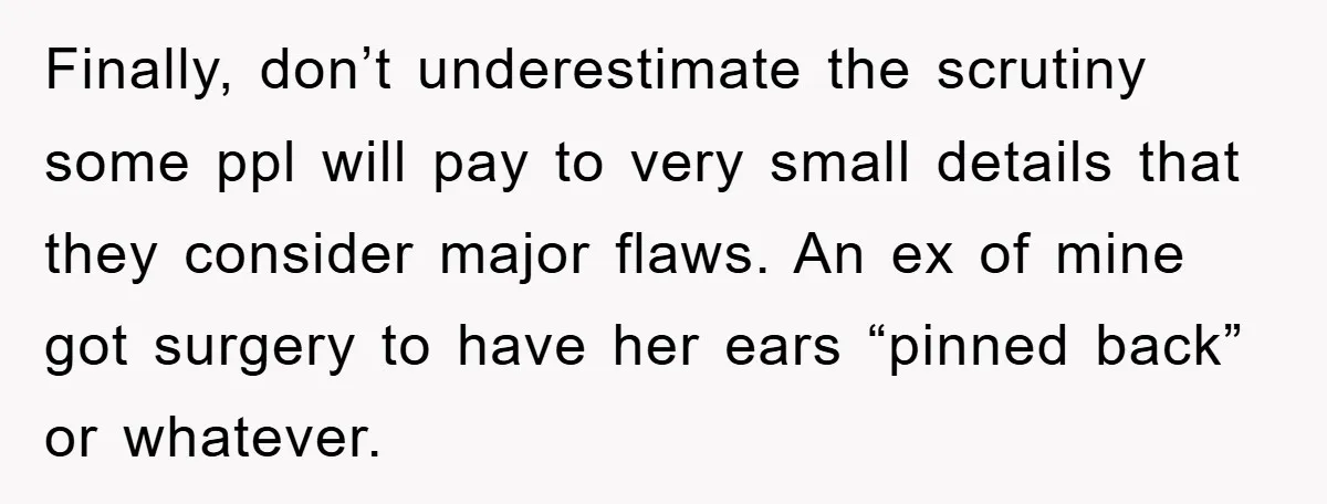 Finally, don’t underestimate the scrutiny some ppl will pay to very small details that they consider major flaws. An ex of mine got surgery to have her ears “pinned back”...