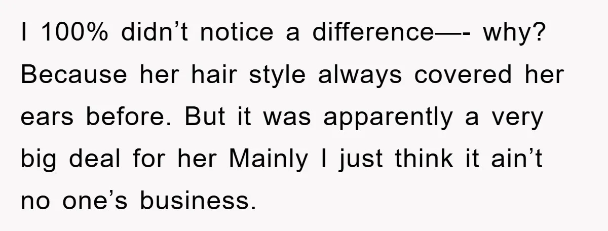 I 100% didn’t notice a difference—- why? Because her hair style always covered her ears before. But it was apparently a very big deal for her Mainly I just think...