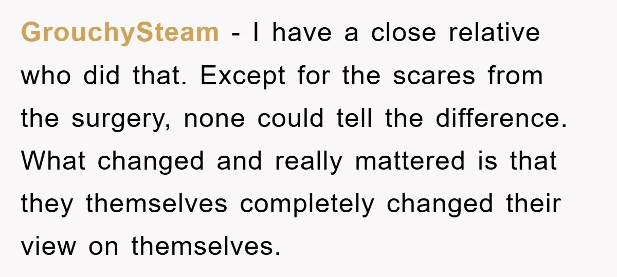 GrouchySteam − I have a close relative who did that. Except for the scares from the surgery, none could tell the difference. What changed and really mattered is that they...