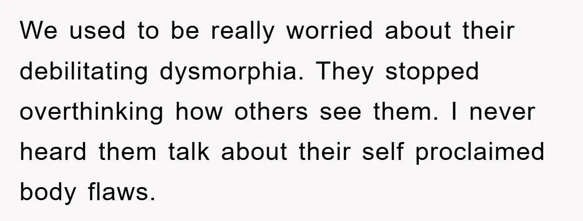 We used to be really worried about their debilitating dysmorphia. They stopped overthinking how others see them. I never heard them talk about their self proclaimed body flaws.