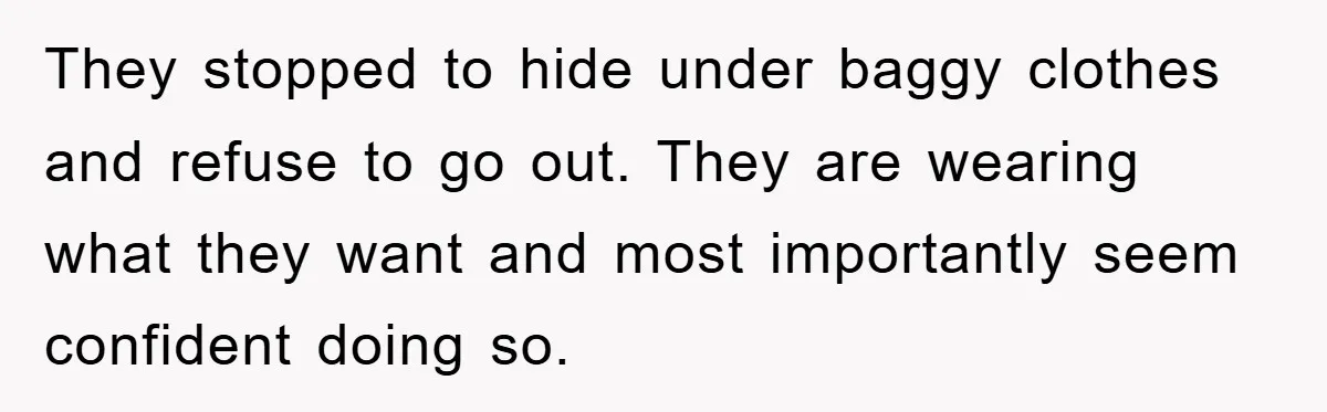 They stopped to hide under baggy clothes and refuse to go out. They are wearing what they want and most importantly seem confident doing so.