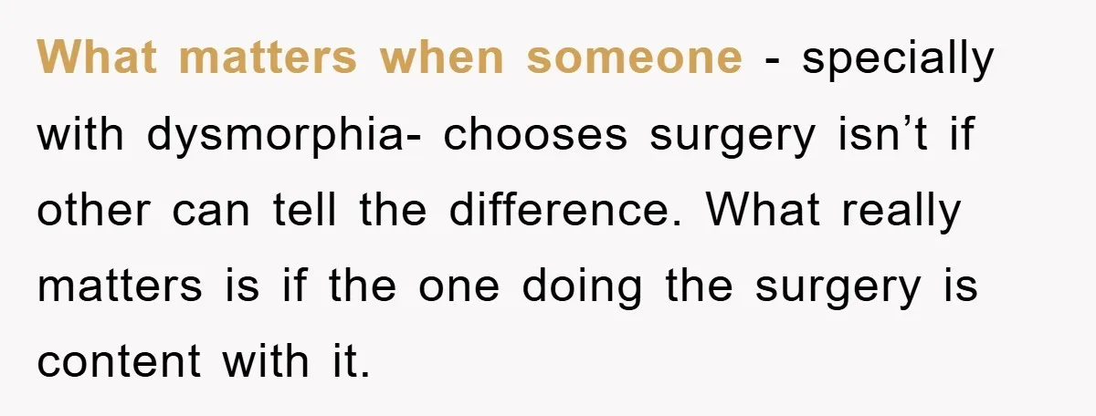 What matters when someone - specially with dysmorphia- chooses surgery isn’t if other can tell the difference. What really matters is if the one doing the surgery is content with...