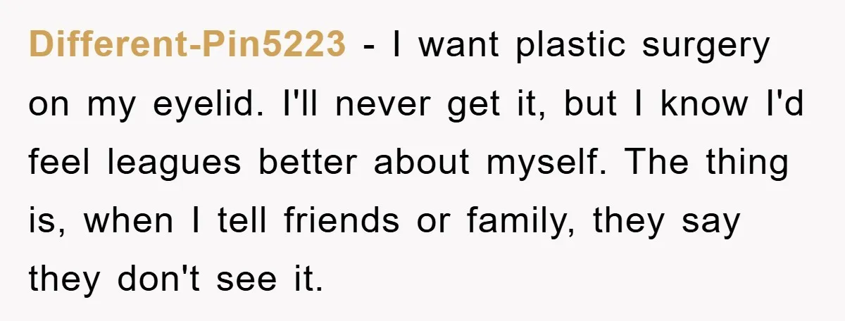 Different-Pin5223 − I want plastic surgery on my eyelid. I'll never get it, but I know I'd feel leagues better about myself. The thing is, when I tell friends or...