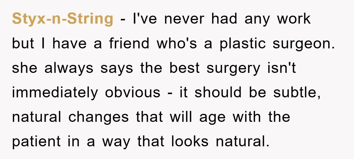 Styx-n-String − I've never had any work but I have a friend who's a plastic surgeon. she always says the best surgery isn't immediately obvious - it should be subtle,...