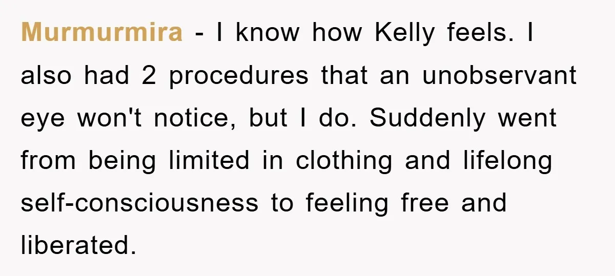 Murmurmira − I know how Kelly feels. I also had 2 procedures that an unobservant eye won't notice, but I do. Suddenly went from being limited in clothing and lifelong...