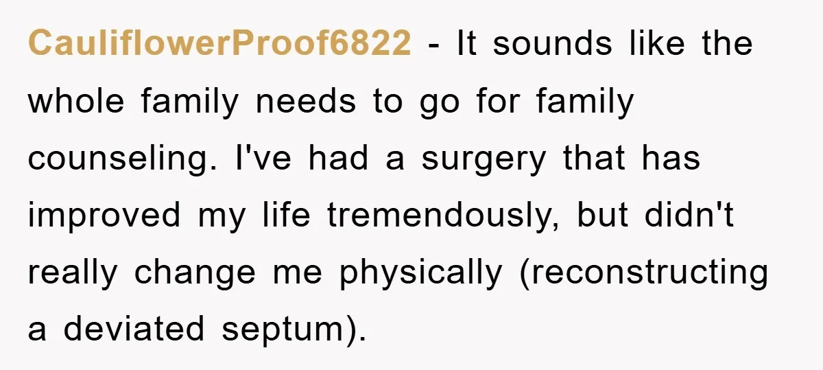 CauliflowerProof6822 − It sounds like the whole family needs to go for family counseling. I've had a surgery that has improved my life tremendously, but didn't really change me physically...