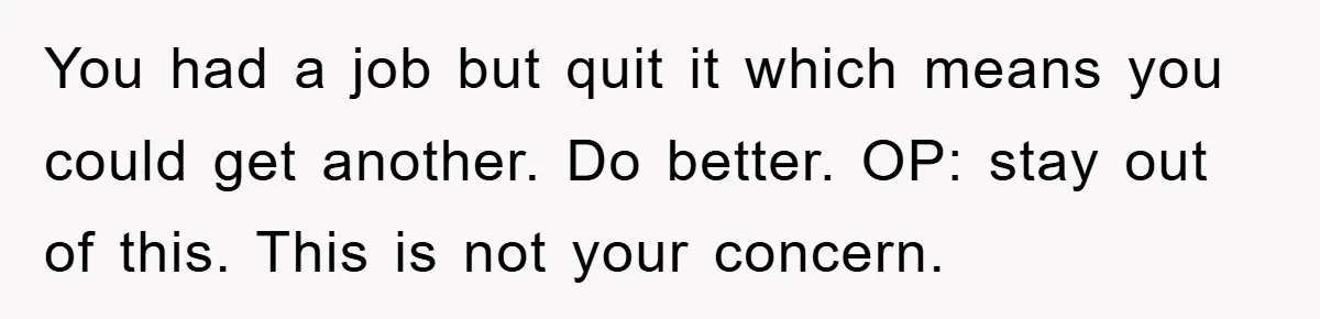 You had a job but quit it which means you could get another. Do better. OP: stay out of this. This is not your concern.