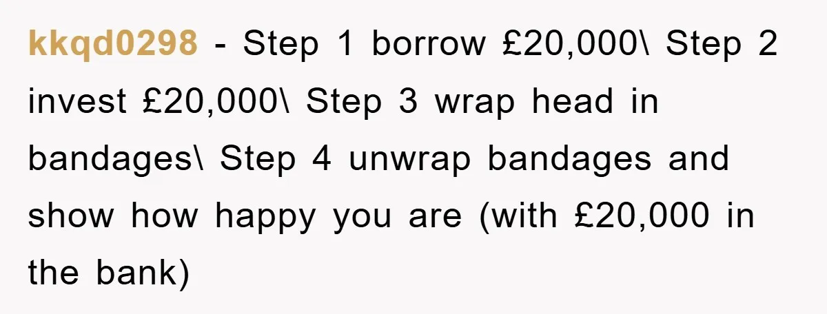 kkqd0298 − Step 1 borrow £20,000\ Step 2 invest £20,000\ Step 3 wrap head in bandages\ Step 4 unwrap bandages and show how happy you are (with £20,000 in the...