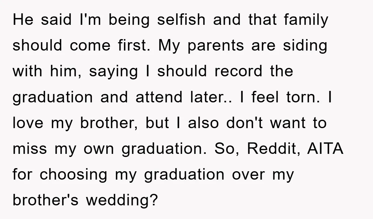 He said I'm being selfish and that family should come first. My parents are siding with him, saying I should record the graduation and attend later.. I feel torn. I...