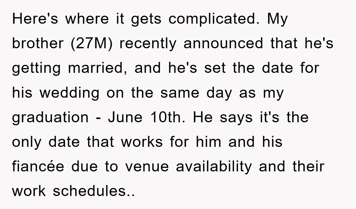 Here's where it gets complicated. My brother (27M) recently announced that he's getting married, and he's set the date for his wedding on the same day as my graduation -...
