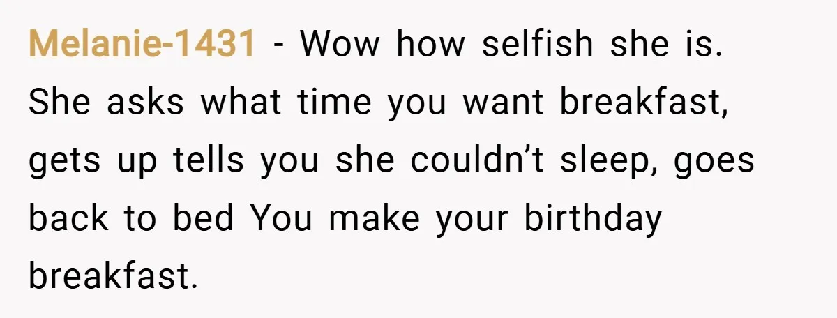 Melanie-1431 − Wow how selfish she is. She asks what time you want breakfast, gets up tells you she couldn’t sleep, goes back to bed You make your birthday breakfast.