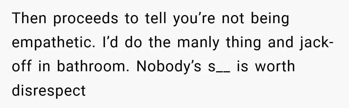 Then proceeds to tell you’re not being empathetic. I’d do the manly thing and jack-off in bathroom. Nobody’s s__ is worth disrespect