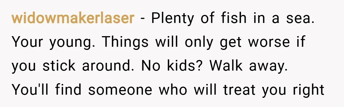 widowmakerlaser − Plenty of fish in a sea. Your young. Things will only get worse if you stick around. No kids? Walk away. You'll find someone who will treat you...