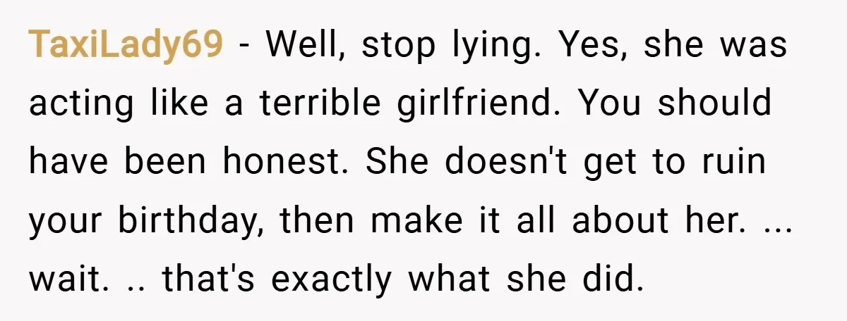 TaxiLady69 − Well, stop lying. Yes, she was acting like a terrible girlfriend. You should have been honest. She doesn't get to ruin your birthday, then make it all about...