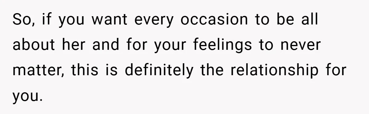 So, if you want every occasion to be all about her and for your feelings to never matter, this is definitely the relationship for you.