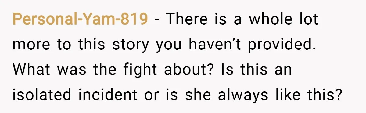 Personal-Yam-819 − There is a whole lot more to this story you haven’t provided. What was the fight about? Is this an isolated incident or is she always like this?