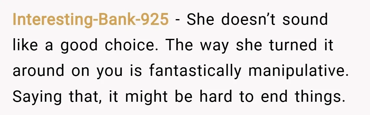 Interesting-Bank-925 − She doesn’t sound like a good choice. The way she turned it around on you is fantastically manipulative. Saying that, it might be hard to end things.