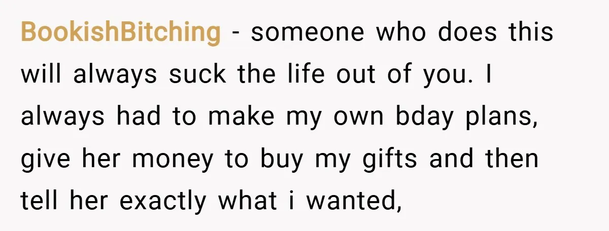 BookishBitching − someone who does this will always suck the life out of you. I always had to make my own bday plans, give her money to buy my gifts...