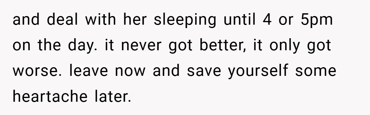 and deal with her sleeping until 4 or 5pm on the day. it never got better, it only got worse. leave now and save yourself some heartache later.