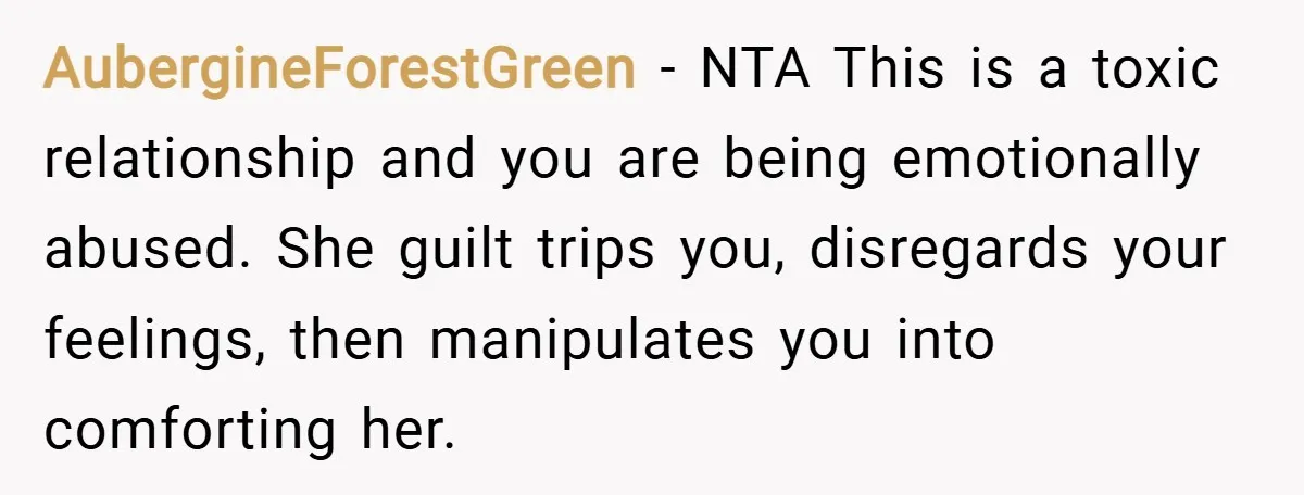 AubergineForestGreen − NTA This is a toxic relationship and you are being emotionally abused. She guilt trips you, disregards your feelings, then manipulates you into comforting her.
