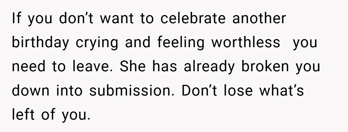 If you don’t want to celebrate another birthday crying and feeling worthless  you need to leave. She has already broken you down into submission. Don’t lose what’s left of you.
