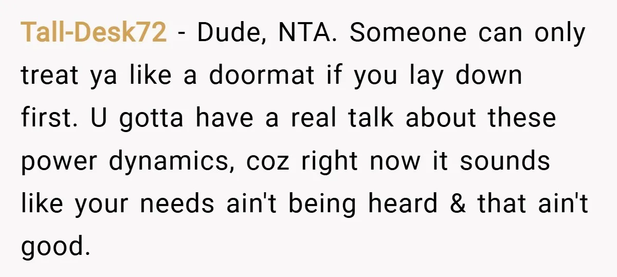 Tall-Desk72 − Dude, NTA. Someone can only treat ya like a doormat if you lay down first. U gotta have a real talk about these power dynamics, coz right now...