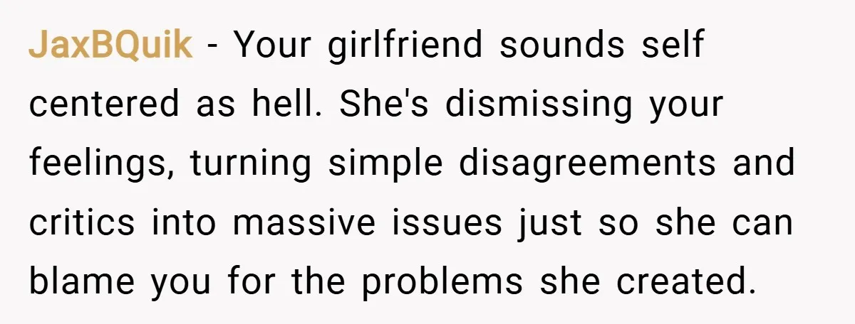 JaxBQuik − Your girlfriend sounds self centered as hell. She's dismissing your feelings, turning simple disagreements and critics into massive issues just so she can blame you for the problems...