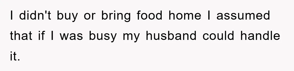 I didn't buy or bring food home I assumed that if I was busy my husband could handle it.