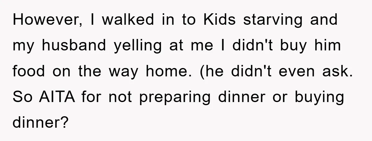 However, I walked in to Kids starving and my husband yelling at me I didn't buy him food on the way home. (he didn't even ask. So AITA for not...