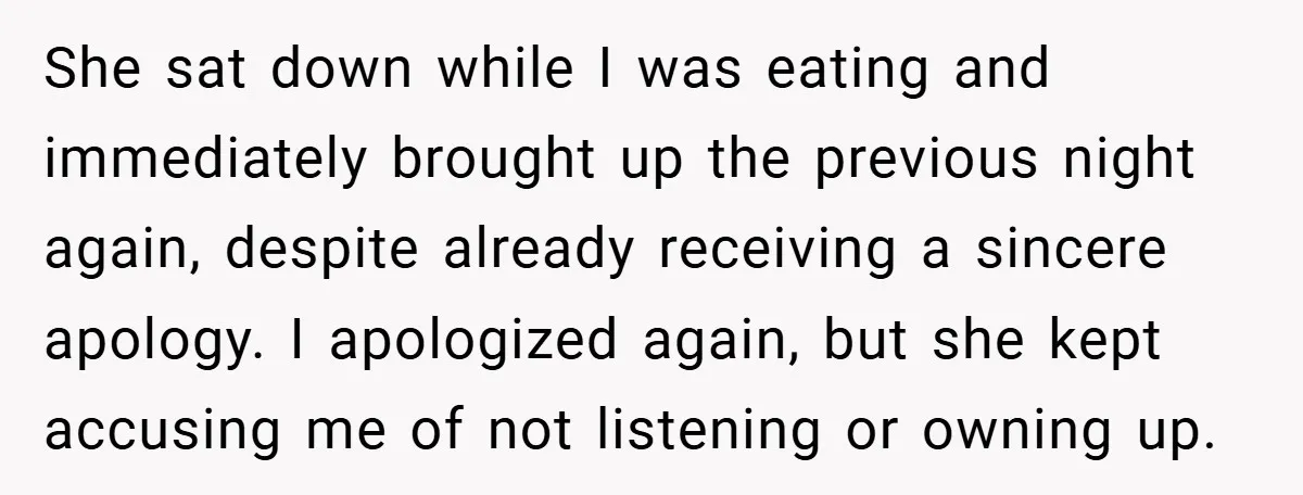 She sat down while I was eating and immediately brought up the previous night again, despite already receiving a sincere apology. I apologized again, but she kept accusing me of...