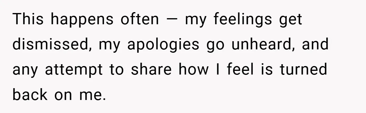 This happens often — my feelings get dismissed, my apologies go unheard, and any attempt to share how I feel is turned back on me.