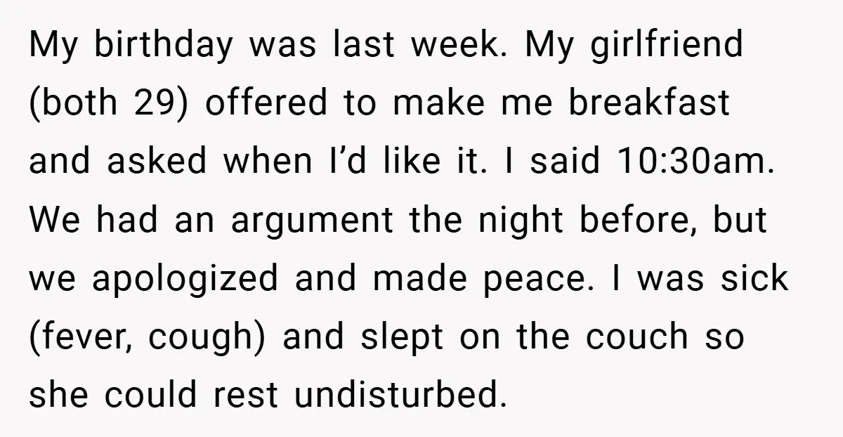 My birthday was last week. My girlfriend (both 29) offered to make me breakfast and asked when I’d like it. I said 10:30am. We had an argument the night before,...