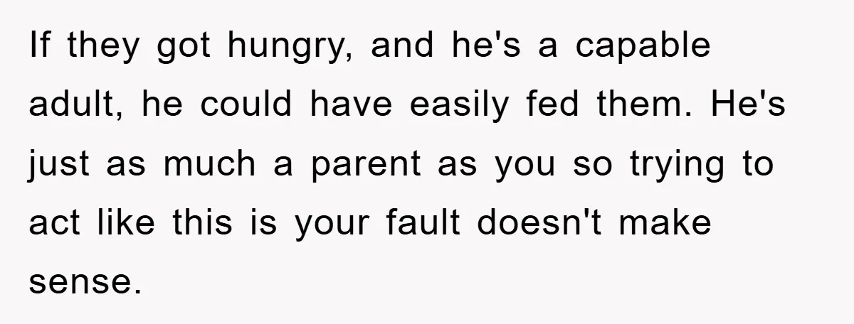 If they got hungry, and he's a capable adult, he could have easily fed them. He's just as much a parent as you so trying to act like this is...