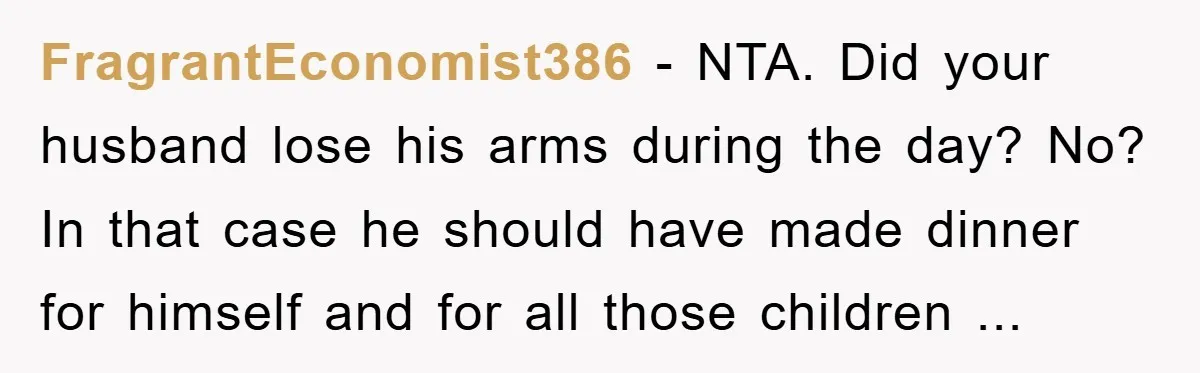 FragrantEconomist386 − NTA. Did your husband lose his arms during the day? No? In that case he should have made dinner for himself and for all those children ...