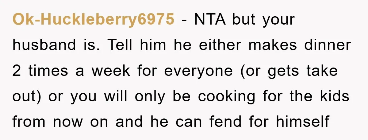 Ok-Huckleberry6975 − NTA but your husband is. Tell him he either makes dinner 2 times a week for everyone (or gets take out) or you will only be cooking for...