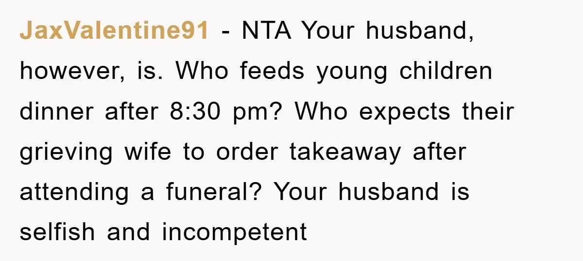 JaxValentine91 − NTA Your husband, however, is. Who feeds young children dinner after 8:30 pm? Who expects their grieving wife to order takeaway after attending a funeral? Your husband is...