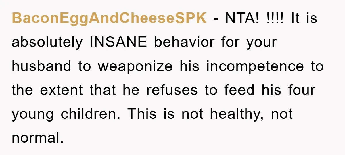 BaconEggAndCheeseSPK − NTA! !!!! It is absolutely INSANE behavior for your husband to weaponize his incompetence to the extent that he refuses to feed his four young children. This is...