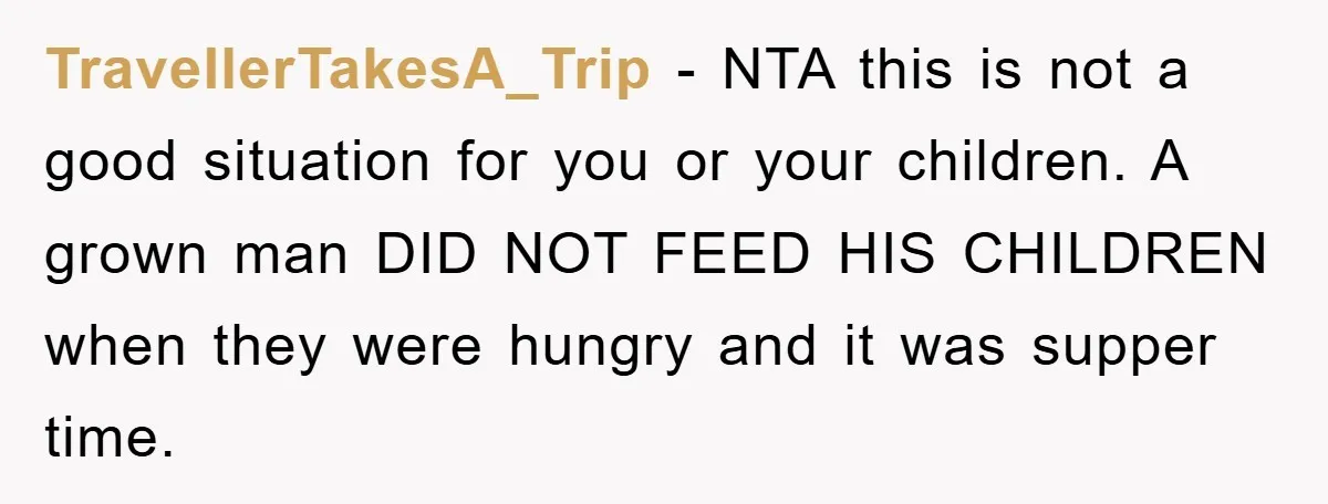 TravellerTakesA_Trip − NTA this is not a good situation for you or your children. A grown man DID NOT FEED HIS CHILDREN when they were hungry and it was supper...