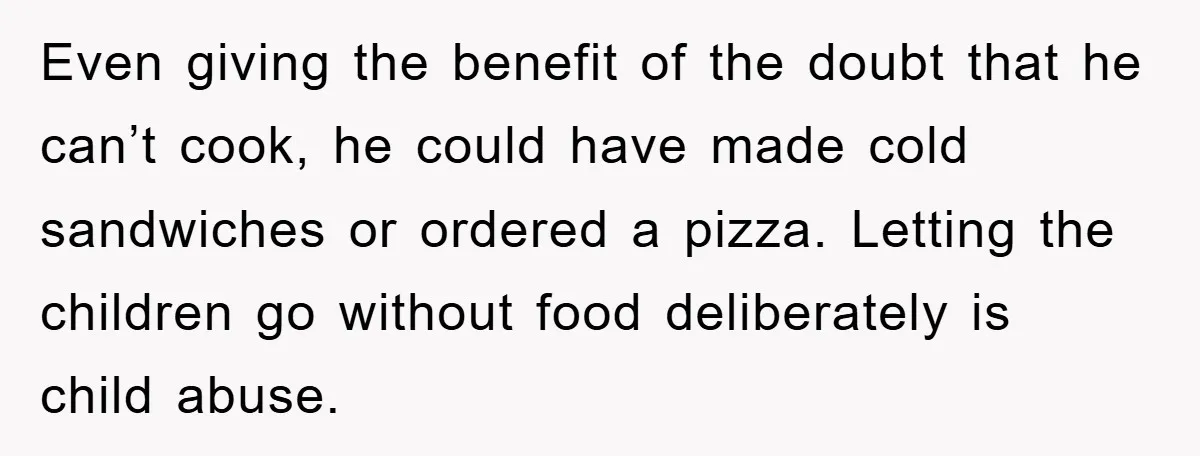 Even giving the benefit of the doubt that he can’t cook, he could have made cold sandwiches or ordered a pizza. Letting the children go without food deliberately is child...