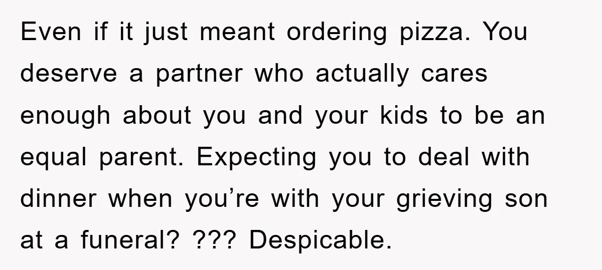 Even if it just meant ordering pizza. You deserve a partner who actually cares enough about you and your kids to be an equal parent. Expecting you to deal with...