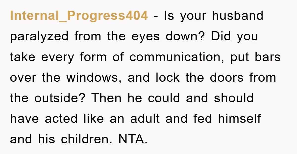 Internal_Progress404 − Is your husband paralyzed from the eyes down? Did you take every form of communication, put bars over the windows, and lock the doors from the outside? Then...