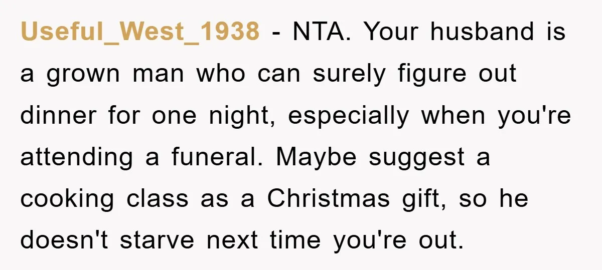 Useful_West_1938 − NTA. Your husband is a grown man who can surely figure out dinner for one night, especially when you're attending a funeral. Maybe suggest a cooking class as...