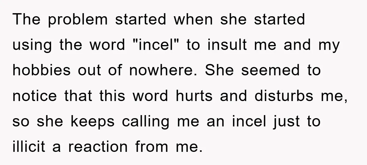 The problem started when she started using the word "incel" to insult me and my hobbies out of nowhere. She seemed to notice that this word hurts and disturbs me,...