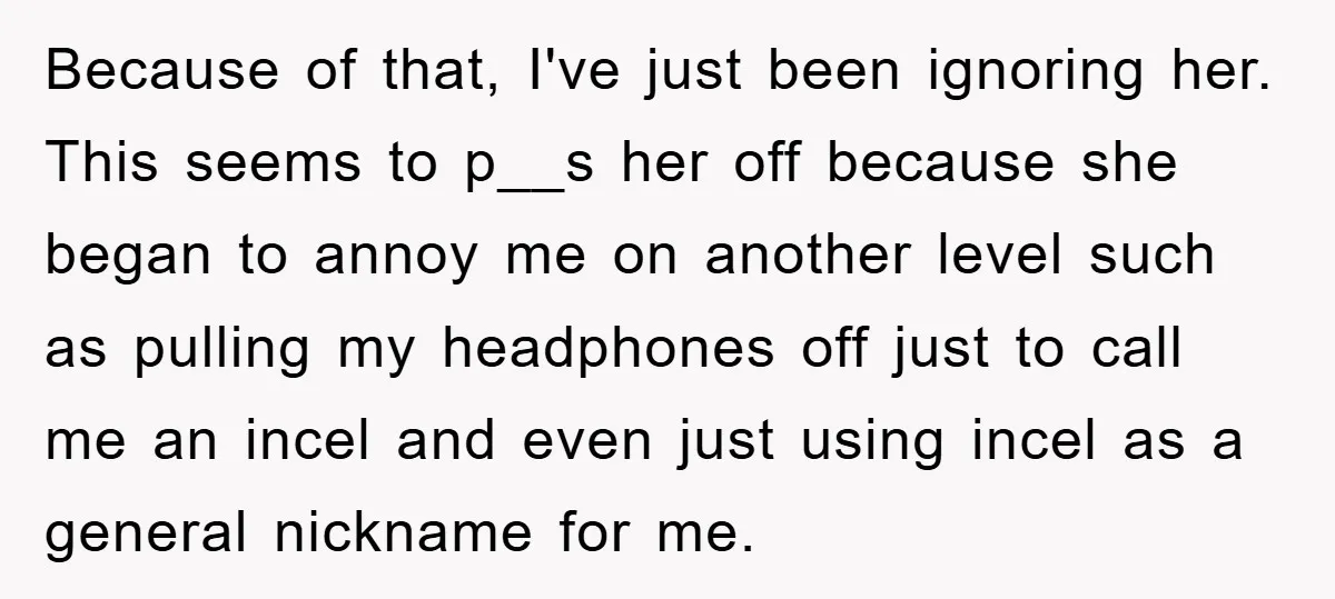 Because of that, I've just been ignoring her. This seems to p__s her off because she began to annoy me on another level such as pulling my headphones off just...