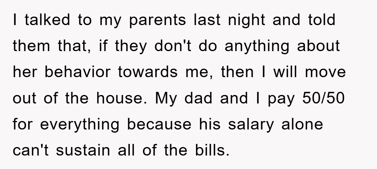 I talked to my parents last night and told them that, if they don't do anything about her behavior towards me, then I will move out of the house. My...